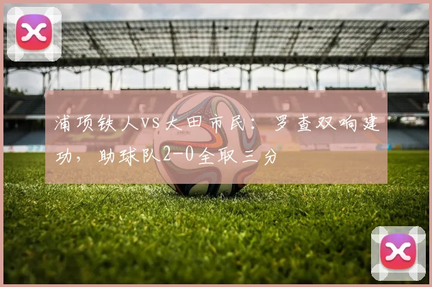 浦项铁人vs大田市民：罗查双响建功，助球队2-0全取三分
