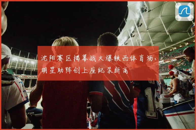 沈阳赛区揭幕战火爆铁西体育场，明星助阵创上座纪录新高