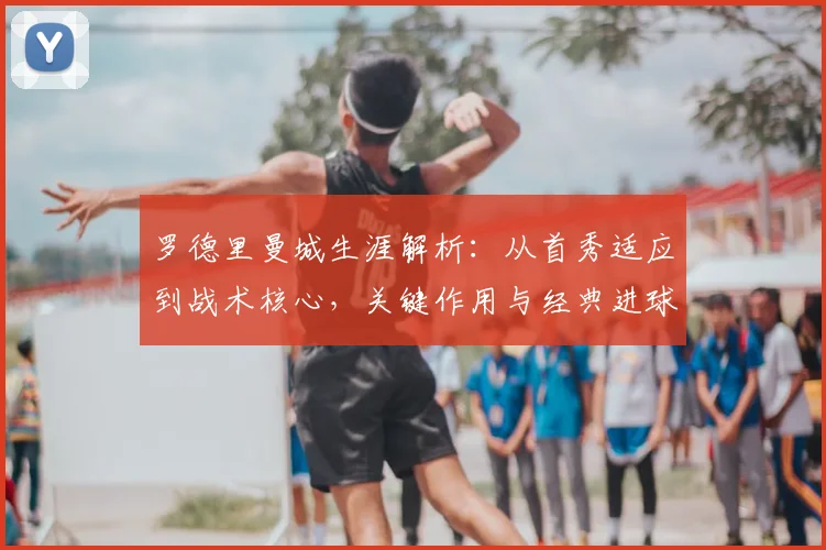 罗德里曼城生涯解析:从首秀适应到战术核心,关键作用与经典进球回顾