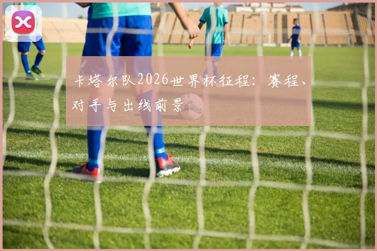卡塔尔队2026世界杯征程:赛程、对手与出线前景