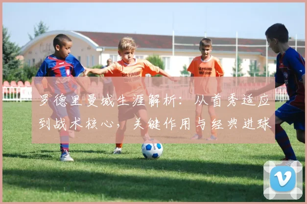 罗德里曼城生涯解析：从首秀适应到战术核心，关键作用与经典进球回顾