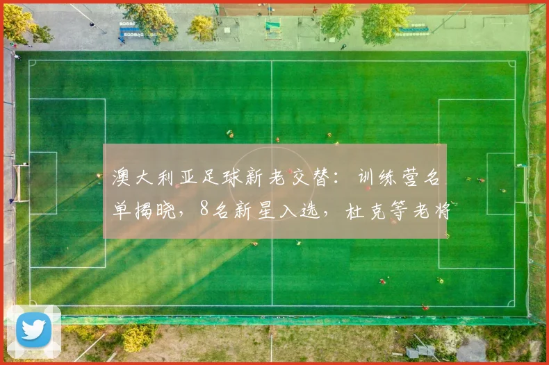 澳大利亚足球新老交替：训练营名单揭晓，8名新星入选，杜克等老将淡出