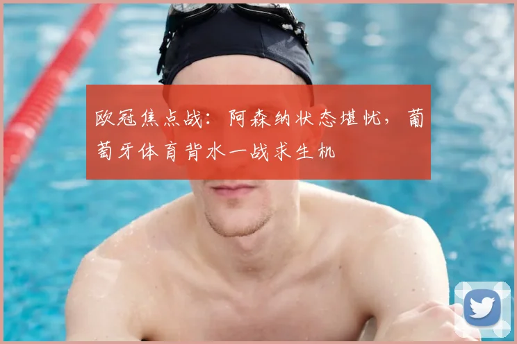 欧冠焦点战:阿森纳状态堪忧,葡萄牙体育背水一战求生机
