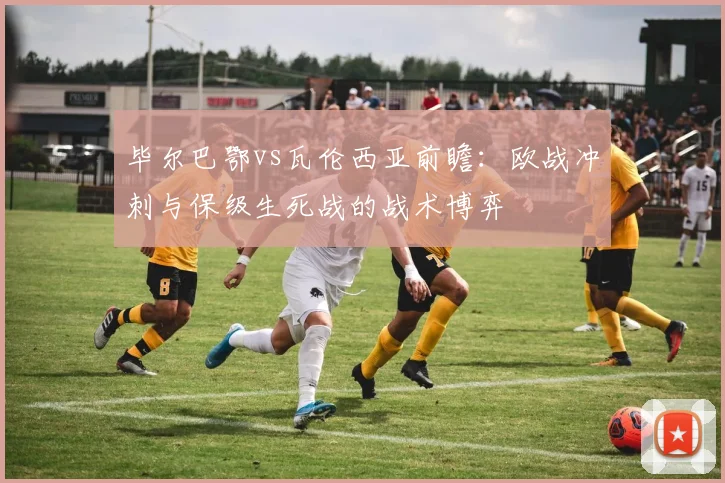 毕尔巴鄂vs瓦伦西亚前瞻：欧战冲刺与保级生死战的战术博弈