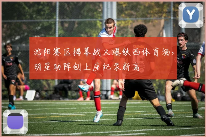 沈阳赛区揭幕战火爆铁西体育场，明星助阵创上座纪录新高